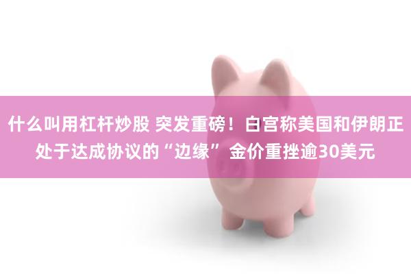 什么叫用杠杆炒股 突发重磅！白宫称美国和伊朗正处于达成协议的“边缘” 金价重挫逾30美元