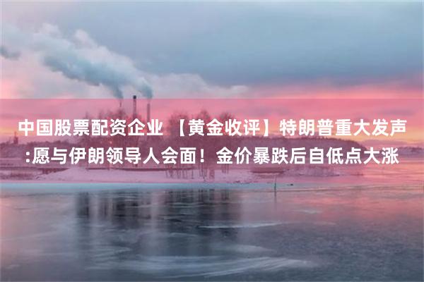 中国股票配资企业 【黄金收评】特朗普重大发声:愿与伊朗领导人会面！金价暴跌后自低点大涨