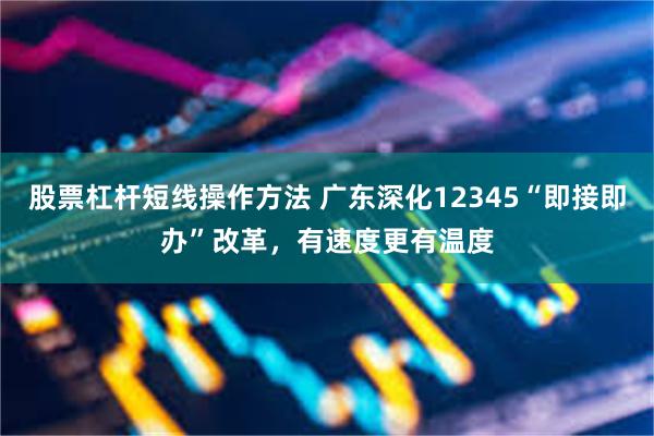 股票杠杆短线操作方法 广东深化12345“即接即办”改革，有速度更有温度