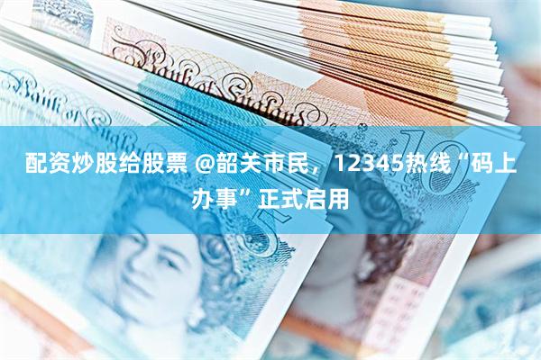 配资炒股给股票 @韶关市民，12345热线“码上办事”正式启用
