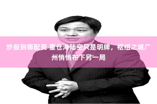 炒股到哪配资 重仓海陆空只是明牌，枢纽之城广州悄悄布下另一局