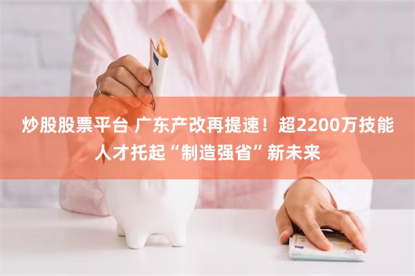 炒股股票平台 广东产改再提速！超2200万技能人才托起“制造强省”新未来
