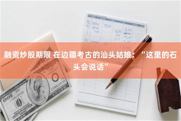 融资炒股期限 在边疆考古的汕头姑娘：“这里的石头会说话”