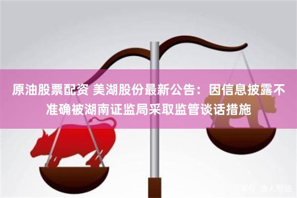 原油股票配资 美湖股份最新公告：因信息披露不准确被湖南证监局采取监管谈话措施