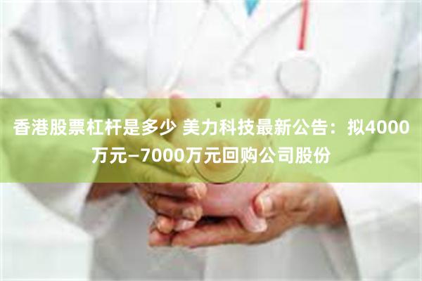 香港股票杠杆是多少 美力科技最新公告：拟4000万元—7000万元回购公司股份