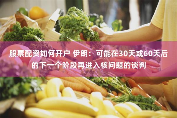 股票配资如何开户 伊朗：可能在30天或60天后的下一个阶段再进入核问题的谈判
