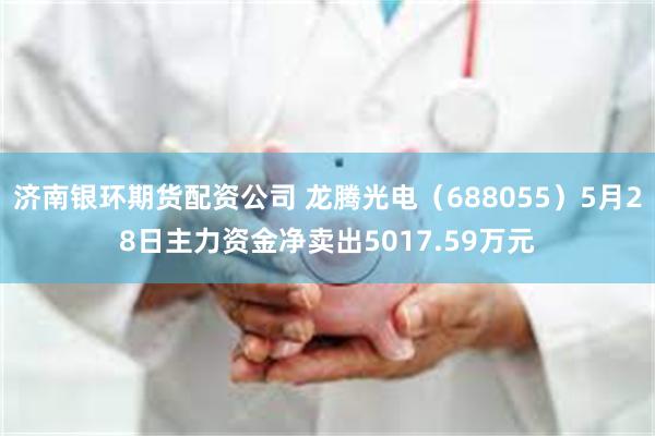 济南银环期货配资公司 龙腾光电（688055）5月28日主力资金净卖出5017.59万元