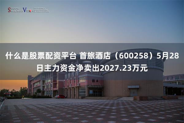 什么是股票配资平台 首旅酒店（600258）5月28日主力资金净卖出2027.23万元