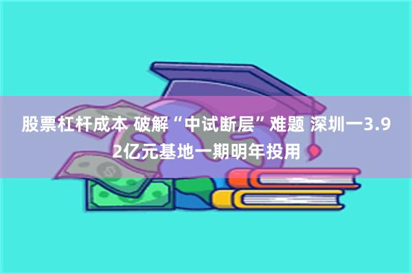 股票杠杆成本 破解“中试断层”难题 深圳一3.92亿元基地一期明年投用