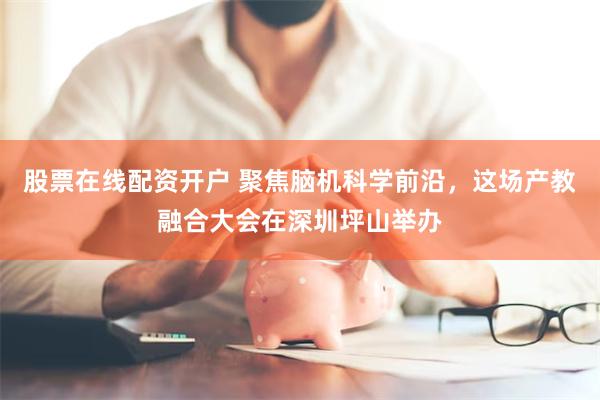 股票在线配资开户 聚焦脑机科学前沿，这场产教融合大会在深圳坪山举办