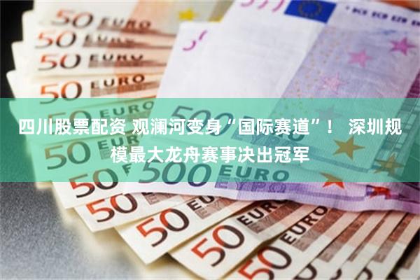 四川股票配资 观澜河变身“国际赛道”！ 深圳规模最大龙舟赛事决出冠军