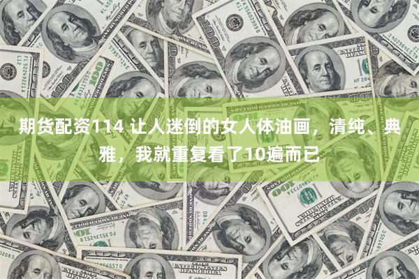 期货配资114 让人迷倒的女人体油画，清纯、典雅，我就重复看了10遍而已