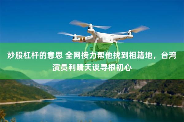 炒股杠杆的意思 全网接力帮他找到祖籍地，台湾演员利晴天谈寻根初心
