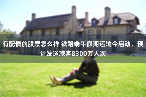 有配债的股票怎么样 铁路端午假期运输今启动，预计发送旅客8300万人次