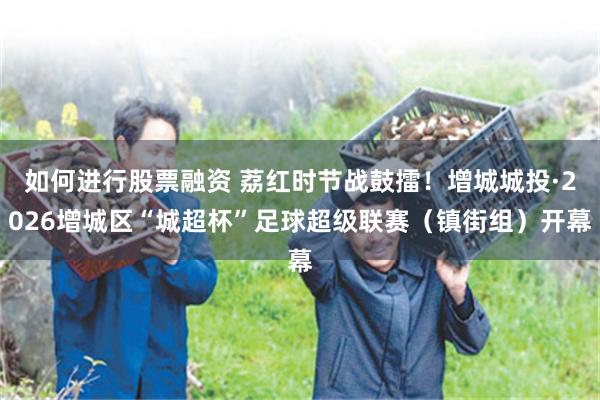 如何进行股票融资 荔红时节战鼓擂！增城城投·2026增城区“城超杯”足球超级联赛（镇街组）开幕
