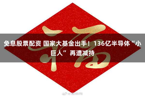 免息股票配资 国家大基金出手！136亿半导体“小巨人” 再遭减持