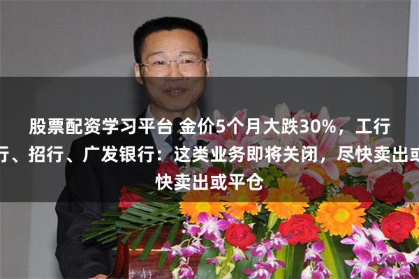股票配资学习平台 金价5个月大跌30%，工行、建行、招行、广发银行：这类业务即将关闭，尽快卖出或平仓