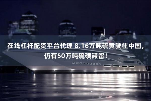 在线杠杆配资平台代理 8.16万吨硫黄驶往中国，仍有50万吨硫磺滞留！