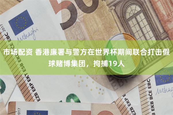 市场配资 香港廉署与警方在世界杯期间联合打击假球赌博集团，拘捕19人
