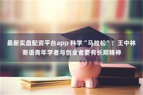 最新实盘配资平台app 科学“马拉松”：王中林寄语青年学者与创业者要有长期精神