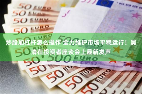 炒股加杠杆怎么操作 全力维护市场平稳运行！吴清在投资者座谈会上最新发声