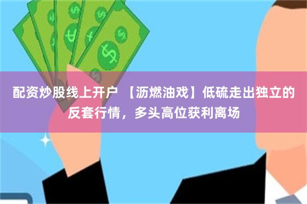 配资炒股线上开户 【沥燃油戏】低硫走出独立的反套行情，多头高位获利离场