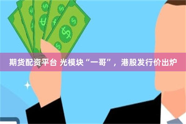 期货配资平台 光模块“一哥”，港股发行价出炉