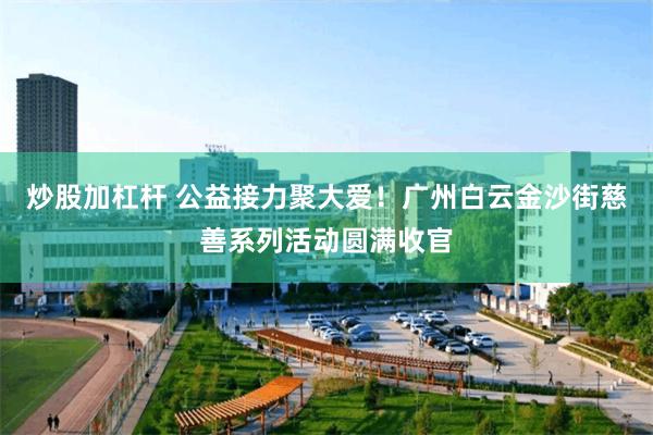 炒股加杠杆 公益接力聚大爱！广州白云金沙街慈善系列活动圆满收官