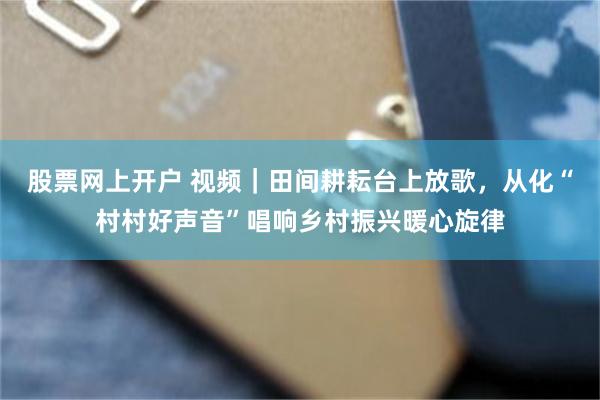 股票网上开户 视频｜田间耕耘台上放歌，从化“村村好声音”唱响乡村振兴暖心旋律