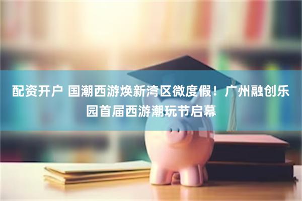 配资开户 国潮西游焕新湾区微度假！广州融创乐园首届西游潮玩节启幕