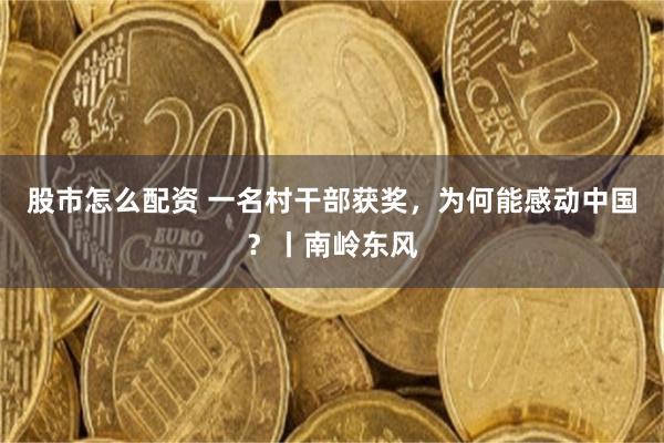 股市怎么配资 一名村干部获奖，为何能感动中国？丨南岭东风