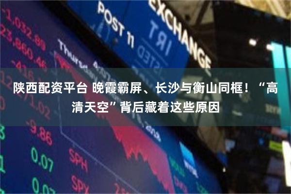 陕西配资平台 晚霞霸屏、长沙与衡山同框！“高清天空”背后藏着这些原因