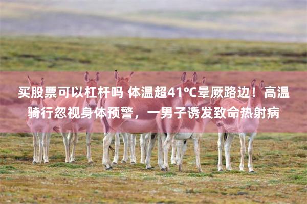 买股票可以杠杆吗 体温超41℃晕厥路边！高温骑行忽视身体预警，一男子诱发致命热射病