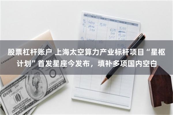 股票杠杆账户 上海太空算力产业标杆项目“星枢计划”首发星座今发布，填补多项国内空白
