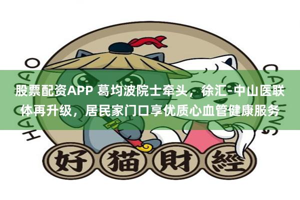 股票配资APP 葛均波院士牵头，徐汇-中山医联体再升级，居民家门口享优质心血管健康服务