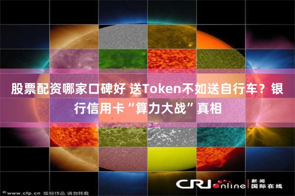股票配资哪家口碑好 送Token不如送自行车？银行信用卡“算力大战”真相
