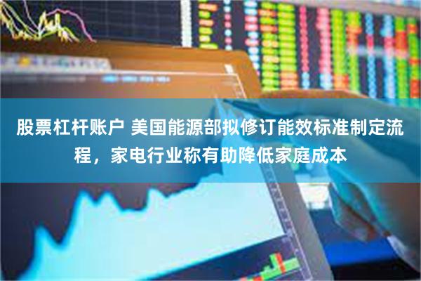 股票杠杆账户 美国能源部拟修订能效标准制定流程，家电行业称有助降低家庭成本