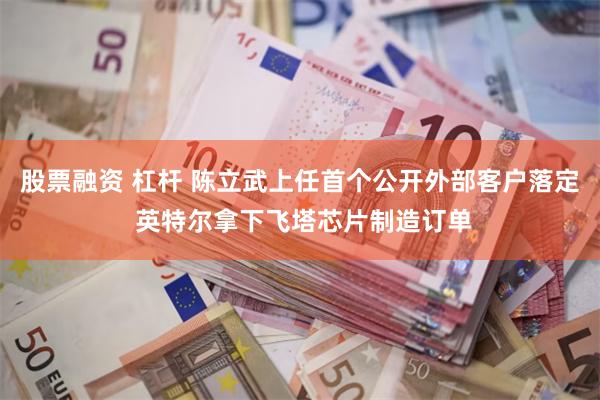 股票融资 杠杆 陈立武上任首个公开外部客户落定 英特尔拿下飞塔芯片制造订单