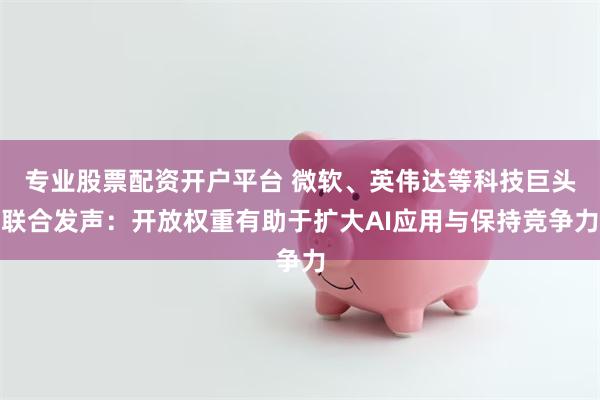专业股票配资开户平台 微软、英伟达等科技巨头联合发声：开放权重有助于扩大AI应用与保持竞争力