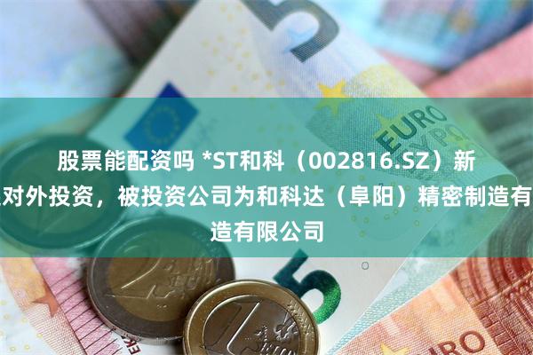 股票能配资吗 *ST和科（002816.SZ）新增一起对外投资，被投资公司为和科达（阜阳）精密制造有限公司
