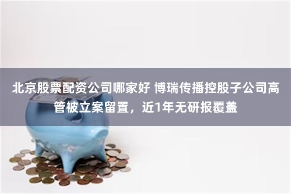 北京股票配资公司哪家好 博瑞传播控股子公司高管被立案留置，近1年无研报覆盖