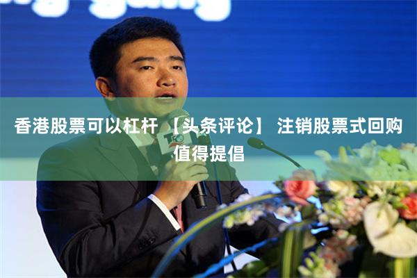 香港股票可以杠杆 【头条评论】 注销股票式回购值得提倡