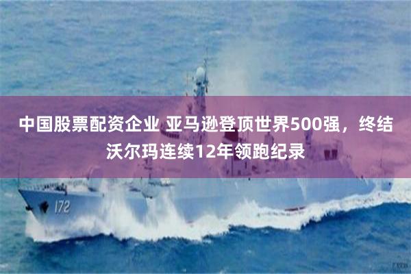 中国股票配资企业 亚马逊登顶世界500强，终结沃尔玛连续12年领跑纪录