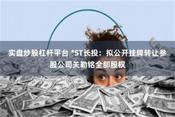 实盘炒股杠杆平台 *ST长投:拟公开挂牌转让参股公司关勒铭全部股权