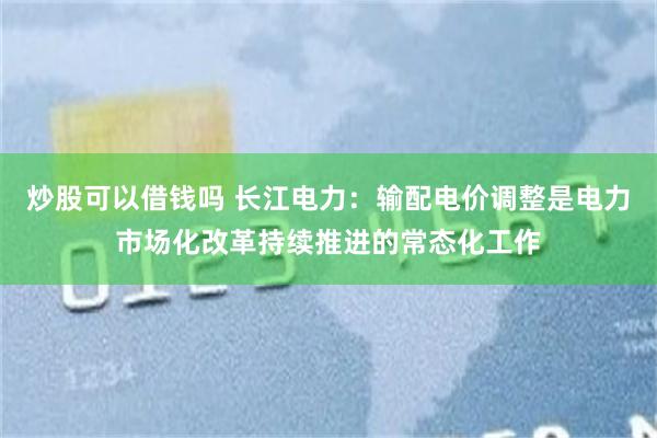 炒股可以借钱吗 长江电力：输配电价调整是电力市场化改革持续推进的常态化工作