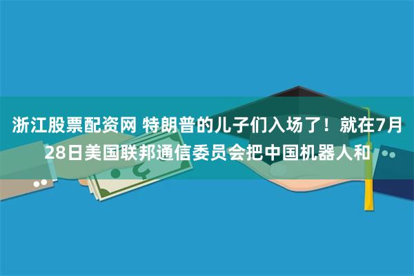 浙江股票配资网 特朗普的儿子们入场了！就在7月28日美国联邦通信委员会把中国机器人和