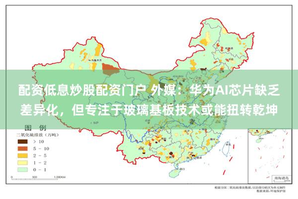 配资低息炒股配资门户 外媒：华为AI芯片缺乏差异化，但专注于玻璃基板技术或能扭转乾坤