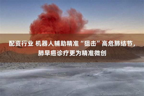 配资行业 机器人辅助精准“狙击”高危肺结节，肺早癌诊疗更为精准微创