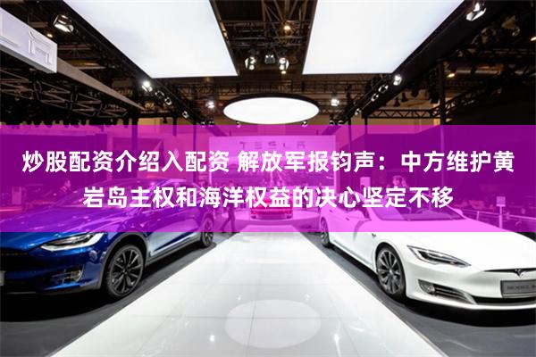 炒股配资介绍入配资 解放军报钧声：中方维护黄岩岛主权和海洋权益的决心坚定不移