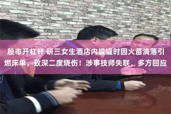 股市开杠杆 研三女生酒店内拔罐时因火苗滴落引燃床单，致深二度烧伤！涉事技师失联，多方回应